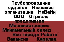 Трубопроводчик судовой › Название организации ­ НеВаНи, ООО › Отрасль предприятия ­ Машиностроение › Минимальный оклад ­ 70 000 - Все города Работа » Вакансии   . Карелия респ.